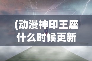 (动漫神印王座什么时候更新)动漫神印王座的奇幻世界与深度解析