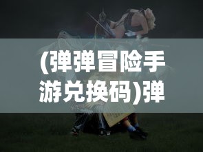 (弹弹冒险手游兑换码)弹弹奇妙冒险2024年开服时间揭秘，期待与冒险者们重逢！
