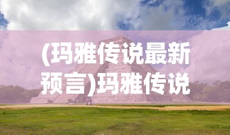 (玛雅传说最新预言)玛雅传说中的神秘世界，历史、文化、传说与未来展望