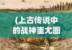 (上古传说中的战神蚩尤图片)上古战神蚩尤，神秘传说与英勇事迹