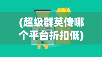 (超级群英传哪个平台折扣低)超级群英传折扣大的平台，玩家必知的攻略与平台推荐