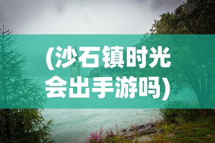 (沙石镇时光会出手游吗)沙石镇时光微博，探寻古镇魅力，记录时光流转
