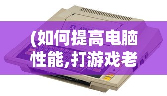 (如何提高电脑性能,打游戏老是卡顿)提高电脑性能，解决游戏卡顿问题——全方位指南