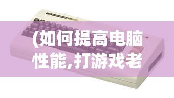 (如何提高电脑性能,打游戏老是卡顿)提高电脑性能，解决游戏卡顿问题——全方位指南