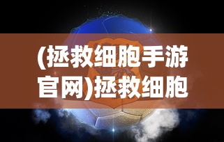 (拯救细胞手游官网)拯救细胞手游，游戏魅力与深度探索