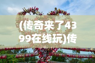 (传奇来了4399在线玩)传奇来了4399手机版，游戏新纪元