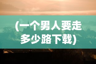 (一个男人要走多少路下载)一个男人要走多少路游戏，探索与冒险的无限旅程