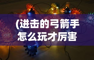 (进击的弓箭手怎么玩才厉害)进击的弓箭手游戏攻略，玩转弓箭手的实战技巧