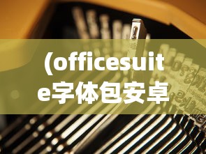 (officesuite字体包安卓)OfficeSuite字体包，探索其功能与魅力