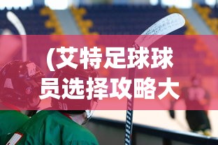 (艾特足球球员选择攻略大全)全面解析艾特足球球员选择攻略