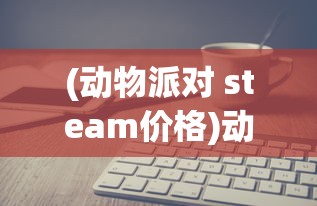 (动物派对 steam价格)动物派对在Steam上的价格分析及常见问题解答