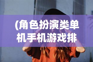 (角色扮演类单机手机游戏排行)安卓平台上角色扮演类单机游戏的魅力与探索