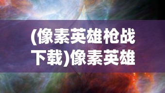 (像素英雄枪战下载)像素英雄枪战，一场像素世界的热血枪战体验