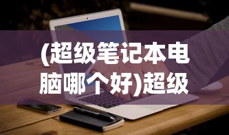 (超级笔记本电脑哪个好)超级笔记本电脑推荐，选购指南与常见问题解答