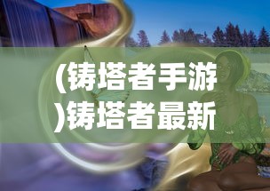 (铸塔者手游)铸塔者最新版，深度解析与常见问题解答