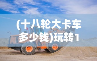 (十八轮大卡车多少钱)玩转18轮大卡车，驾驶与操作指南