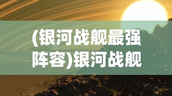 (银河战舰最强阵容)银河战舰，探索宇宙的新纪元之舟