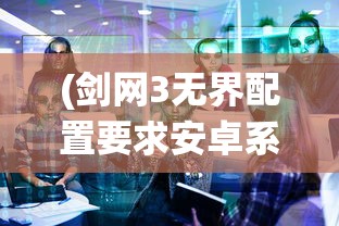 (剑网3无界配置要求安卓系统)剑网3无界配置详解及常见问题解答