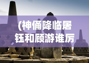 (神俑降临屠钰和顾游谁厉害)神俑降临，屠钰与顾游的角色深度解析
