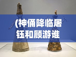 (神俑降临屠钰和顾游谁厉害)神俑降临，屠钰与顾游的角色深度解析