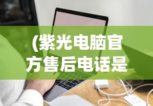 (紫光电脑官方售后电话是多少)紫光电脑官方售后电话——专业服务的保障与智能科技的引领