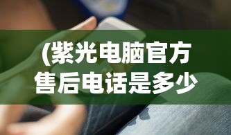 (紫光电脑官方售后电话是多少)紫光电脑官方售后电话——专业服务的保障与智能科技的引领
