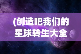 (创造吧我们的星球转生大全免费观看)创造吧我们的星球转生大全，探索与成长之路