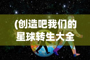 (创造吧我们的星球转生大全免费观看)创造吧我们的星球转生大全，探索与成长之路