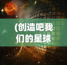 (创造吧我们的星球转生大全免费观看)创造吧我们的星球转生大全，探索与成长之路