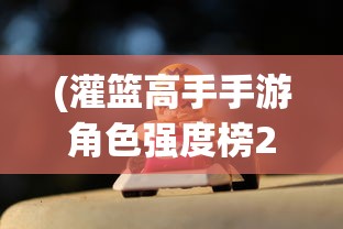 (灌篮高手手游角色强度榜2024年)灌篮高手手游角色强度榜，全面解析与探讨