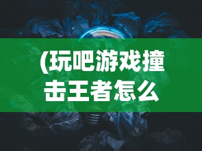 (玩吧游戏撞击王者怎么玩)玩吧撞击王者教学详解与攻略