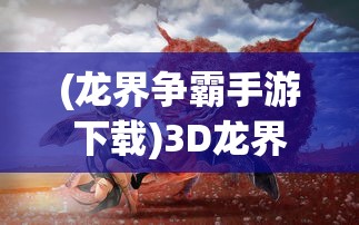 (龙界争霸手游下载)3D龙界争霸，游戏前沿与多维体验