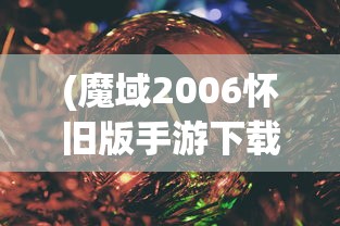 (魔域2006怀旧版手游下载安装)魔域2006怀旧版手游，重温经典，怀旧冒险的热血战场