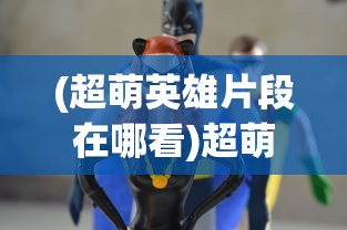 (超萌英雄片段在哪看)超萌英雄片段，动漫世界的璀璨之星