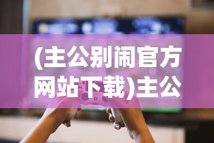 (主公别闹官方网站下载)主公别闹官方网站，游戏特色与玩家指南