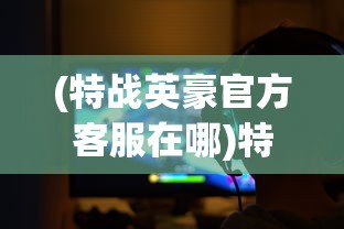 (特战英豪官方客服在哪)特战英豪官方客服，游戏支持与玩家互动的核心纽带