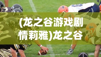 (龙之谷游戏剧情莉雅)龙之谷游戏剧情深度解析，冒险与挑战的奇幻之旅