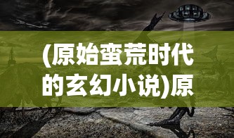 (原始蛮荒时代的玄幻小说)原始蛮荒文，探寻古老文明的神秘面纱
