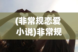 (非常规恋爱 小说)非常规恋爱，打破界限的免费阅读之旅