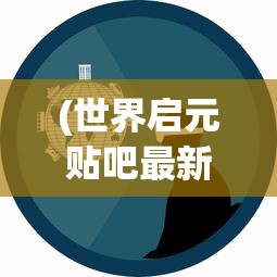 (世界启元贴吧最新消息)世界启元贴吧，探索虚拟世界的启示与未来趋势