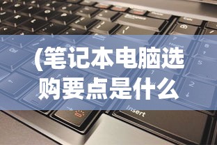 (笔记本电脑选购要点是什么)笔记本电脑选购要点详解及常见问题解答