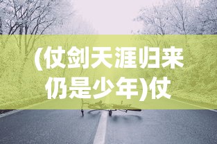 (仗剑天涯归来仍是少年)仗剑天涯路归来仍少年——一场关于成长与勇气的征途