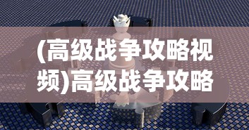 (高级战争攻略视频)高级战争攻略心得分享及常见问题解答