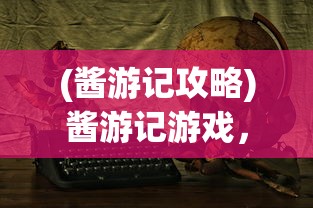 (酱游记攻略)酱游记游戏，探索奇幻世界的冒险之旅