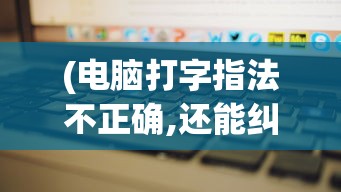 (电脑打字指法不正确,还能纠正吗)电脑打字指法不正确，影响效率与健康的隐形杀手