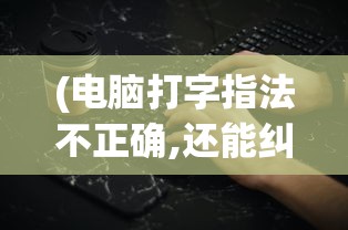 (电脑打字指法不正确,还能纠正吗)电脑打字指法不正确，影响效率与健康的隐形杀手