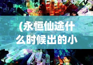 (永恒仙途什么时候出的小说)永恒仙途发布时间及相关内容解析