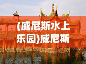 (威尼斯水上乐园)威尼斯水上公园的魅力与探索
