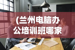 (兰州电脑办公培训班哪家好)兰州电脑办公培训，提升数字时代办公能力的关键