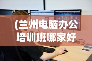 (兰州电脑办公培训班哪家好)兰州电脑办公培训，提升数字时代办公能力的关键